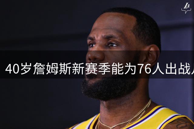 40岁詹姆斯新赛季能为76人出战几场？上季数据揭示答案
